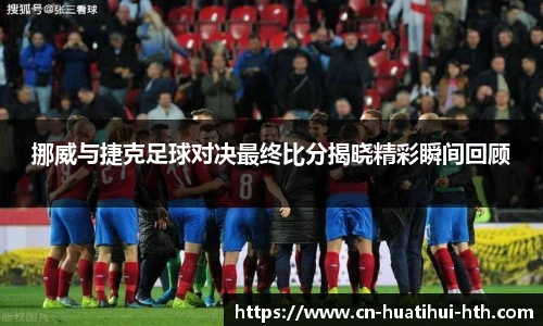 挪威与捷克足球对决最终比分揭晓精彩瞬间回顾